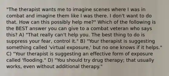 "The therapist wants me to imagine scenes where I was in combat and imagine them like I was there. I don't want to do that. How can this possibly help me?" Which of the following is the BEST answer you can give to a combat veteran who says this? A) "That really can't help you. The best thing to do is suppress your fear, control it." B) "Your therapist is suggesting something called 'virtual exposure,' but no one knows if it helps." C) "Your therapist is suggesting an effective form of exposure called 'flooding." D) "You should try drug therapy; that usually works, even without additional therapy."