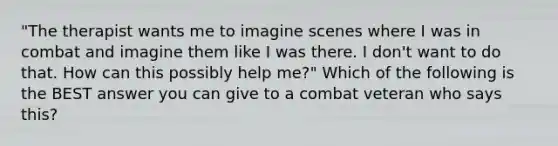 "The therapist wants me to imagine scenes where I was in combat and imagine them like I was there. I don't want to do that. How can this possibly help me?" Which of the following is the BEST answer you can give to a combat veteran who says this?