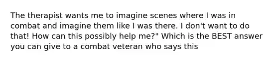 The therapist wants me to imagine scenes where I was in combat and imagine them like I was there. I don't want to do that! How can this possibly help me?" Which is the BEST answer you can give to a combat veteran who says this