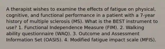 A therapist wishes to examine the effects of fatigue on physical, cognitive, and functional performance in a patient with a 7-year history of multiple sclerosis (MS). What is the BEST instrument to use? 1. Functional Independence Measure (FIM). 2. Walking ability questionnaire (WAQ). 3. Outcome and Assessment Information Set (OASIS). 4. Modified fatigue impact scale (MFIS).