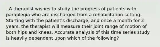 . A therapist wishes to study the progress of patients with paraplegia who are discharged from a rehabilitation setting. Starting with the patient's discharge, and once a month for 3 years, the therapist will measure their joint range of motion of both hips and knees. Accurate analysis of this time series study is heavily dependent upon which of the following?