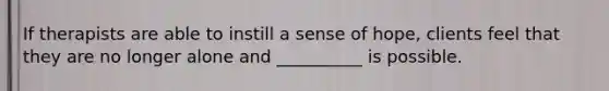 If therapists are able to instill a sense of hope, clients feel that they are no longer alone and __________ is possible.
