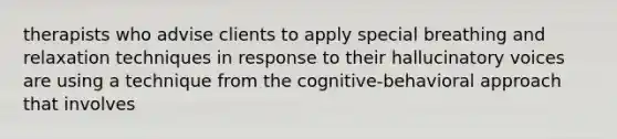 therapists who advise clients to apply special breathing and relaxation techniques in response to their hallucinatory voices are using a technique from the cognitive-behavioral approach that involves