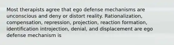 Most therapists agree that ego defense mechanisms are unconscious and deny or distort reality. Rationalization, compensation, repression, projection, reaction formation, identification introjection, denial, and displacement are ego defense mechanism is