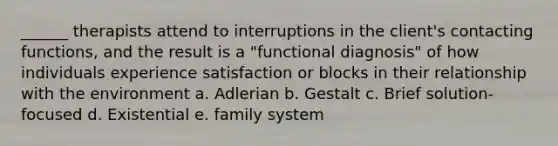 ______ therapists attend to interruptions in the client's contacting functions, and the result is a "functional diagnosis" of how individuals experience satisfaction or blocks in their relationship with the environment a. Adlerian b. Gestalt c. Brief solution-focused d. Existential e. family system