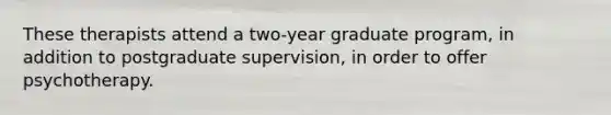 These therapists attend a two-year graduate program, in addition to postgraduate supervision, in order to offer psychotherapy.