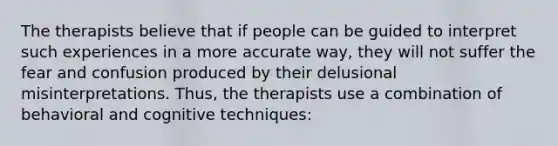 The therapists believe that if people can be guided to interpret such experiences in a more accurate way, they will not suffer the fear and confusion produced by their delusional misinterpretations. Thus, the therapists use a combination of behavioral and cognitive techniques: