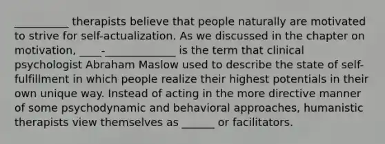 __________ therapists believe that people naturally are motivated to strive for self-actualization. As we discussed in the chapter on motivation, ____-_____________ is the term that clinical psychologist Abraham Maslow used to describe the state of self-fulfillment in which people realize their highest potentials in their own unique way. Instead of acting in the more directive manner of some psychodynamic and behavioral approaches, humanistic therapists view themselves as ______ or facilitators.