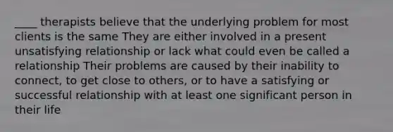 ____ therapists believe that the underlying problem for most clients is the same They are either involved in a present unsatisfying relationship or lack what could even be called a relationship Their problems are caused by their inability to connect, to get close to others, or to have a satisfying or successful relationship with at least one significant person in their life