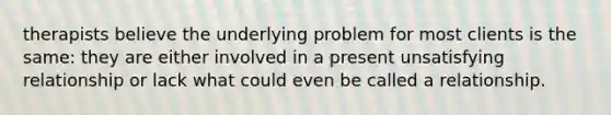 therapists believe the underlying problem for most clients is the same: they are either involved in a present unsatisfying relationship or lack what could even be called a relationship.