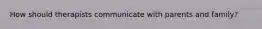 How should therapists communicate with parents and family?