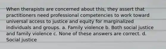 When therapists are concerned about this, they assert that practitioners need professional competencies to work toward universal access to justice and equity for marginalized individuals and groups. a. ​Family violence b. ​Both social justice and family violence c. ​None of these answers are correct. d. ​Social justice