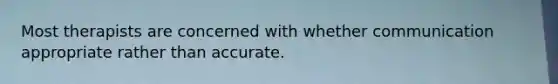 Most therapists are concerned with whether communication appropriate rather than accurate.
