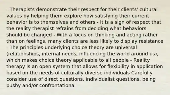 - Therapists demonstrate their respect for their clients' cultural values by helping them explore how satisfying their current behavior is to themselves and others - It is a sign of respect that the reality therapist refrains from deciding what behaviors should be changed - With a focus on thinking and acting rather than on feelings, many clients are less likely to display resistance - The principles underlying choice theory are universal (relationships, internal needs, influencing the world around us), which makes choice theory applicable to all people - Reality therapy is an open system that allows for flexibility in application based on the needs of culturally diverse individuals Carefully consider use of direct questions, individualist questions, being pushy and/or confrontational