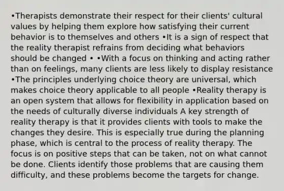 •Therapists demonstrate their respect for their clients' cultural values by helping them explore how satisfying their current behavior is to themselves and others •It is a sign of respect that the reality therapist refrains from deciding what behaviors should be changed • •With a focus on thinking and acting rather than on feelings, many clients are less likely to display resistance •The principles underlying choice theory are universal, which makes choice theory applicable to all people •Reality therapy is an open system that allows for flexibility in application based on the needs of culturally diverse individuals A key strength of reality therapy is that it provides clients with tools to make the changes they desire. This is especially true during the planning phase, which is central to the process of reality therapy. The focus is on positive steps that can be taken, not on what cannot be done. Clients identify those problems that are causing them difficulty, and these problems become the targets for change.