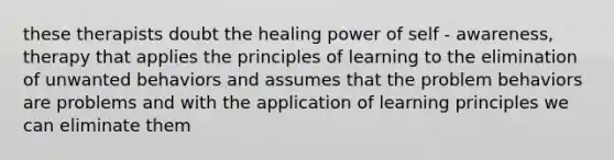 these therapists doubt the healing power of self - awareness, therapy that applies the principles of learning to the elimination of unwanted behaviors and assumes that the problem behaviors are problems and with the application of learning principles we can eliminate them