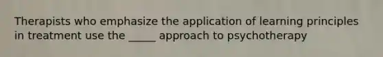 Therapists who emphasize the application of learning principles in treatment use the _____ approach to psychotherapy