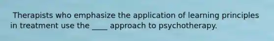 ​ Therapists who emphasize the application of learning principles in treatment use the ____ approach to psychotherapy.