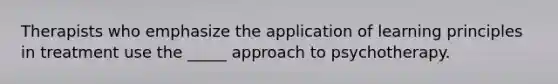 Therapists who emphasize the application of learning principles in treatment use the _____ approach to psychotherapy.