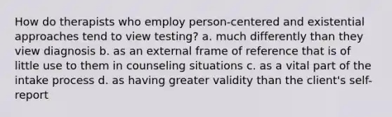 How do therapists who employ person-centered and existential approaches tend to view testing? a. much differently than they view diagnosis b. as an external frame of reference that is of little use to them in counseling situations c. as a vital part of the intake process d. as having greater validity than the client's self-report