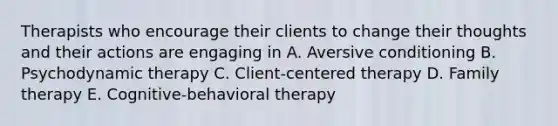 Therapists who encourage their clients to change their thoughts and their actions are engaging in A. Aversive conditioning B. Psychodynamic therapy C. Client-centered therapy D. Family therapy E. Cognitive-behavioral therapy