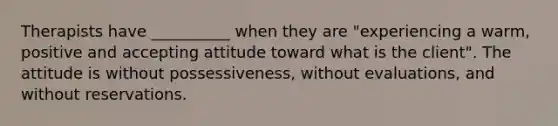 Therapists have __________ when they are "experiencing a warm, positive and accepting attitude toward what is the client". The attitude is without possessiveness, without evaluations, and without reservations.