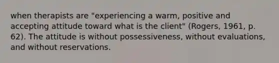 when therapists are "experiencing a warm, positive and accepting attitude toward what is the client" (Rogers, 1961, p. 62). The attitude is without possessiveness, without evaluations, and without reservations.