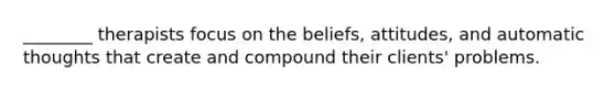 ________ therapists focus on the beliefs, attitudes, and automatic thoughts that create and compound their clients' problems.