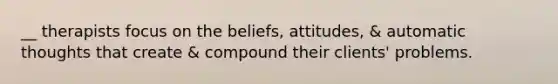 __ therapists focus on the beliefs, attitudes, & automatic thoughts that create & compound their clients' problems.