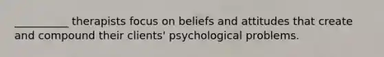 __________ therapists focus on beliefs and attitudes that create and compound their clients' psychological problems.