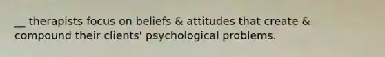 __ therapists focus on beliefs & attitudes that create & compound their clients' psychological problems.