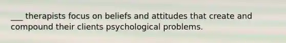 ___ therapists focus on beliefs and attitudes that create and compound their clients psychological problems.