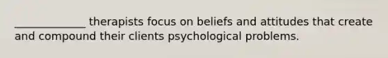 _____________ therapists focus on beliefs and attitudes that create and compound their clients psychological problems.