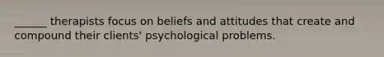 ______ therapists focus on beliefs and attitudes that create and compound their clients' psychological problems.