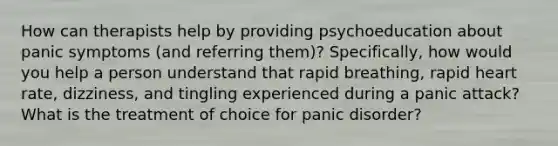 How can therapists help by providing psychoeducation about panic symptoms (and referring them)? Specifically, how would you help a person understand that rapid breathing, rapid heart rate, dizziness, and tingling experienced during a panic attack? What is the treatment of choice for panic disorder?