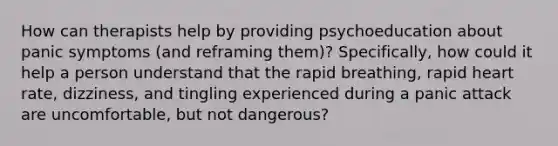 How can therapists help by providing psychoeducation about panic symptoms (and reframing them)? Specifically, how could it help a person understand that the rapid breathing, rapid heart rate, dizziness, and tingling experienced during a panic attack are uncomfortable, but not dangerous?