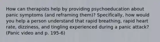 How can therapists help by providing psychoeducation about panic symptoms (and reframing them)? Specifically, how would you help a person understand that rapid breathing, rapid heart rate, dizziness, and tingling experienced during a panic attack? (Panic video and p. 195-6)