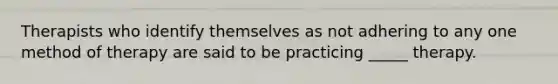 Therapists who identify themselves as not adhering to any one method of therapy are said to be practicing _____ therapy.