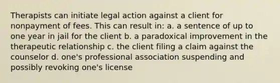 Therapists can initiate legal action against a client for nonpayment of fees. This can result in: a. a sentence of up to one year in jail for the client b. a paradoxical improvement in the therapeutic relationship c. the client filing a claim against the counselor d. one's professional association suspending and possibly revoking one's license