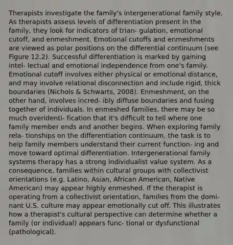 Therapists investigate the family's intergenerational family style. As therapists assess levels of differentiation present in the family, they look for indicators of trian- gulation, emotional cutoff, and enmeshment. Emotional cutoffs and enmeshments are viewed as polar positions on the differential continuum (see Figure 12.2). Successful differentiation is marked by gaining intel- lectual and emotional independence from one's family. Emotional cutoff involves either physical or emotional distance, and may involve relational disconnection and include rigid, thick boundaries (Nichols & Schwarts, 2008). Enmeshment, on the other hand, involves incred- ibly diffuse boundaries and fusing together of individuals. In enmeshed families, there may be so much overidenti- fication that it's difficult to tell where one family member ends and another begins. When exploring family rela- tionships on the differentiation continuum, the task is to help family members understand their current function- ing and move toward optimal differentiation. Intergenerational family systems therapy has a strong individualist value system. As a consequence, families within cultural groups with collectivist orientations (e.g. Latino, Asian, African American, Native American) may appear highly enmeshed. If the therapist is operating from a collectivist orientation, families from the domi- nant U.S. culture may appear emotionally cut off. This illustrates how a therapist's cultural perspective can determine whether a family (or individual) appears func- tional or dysfunctional (pathological).