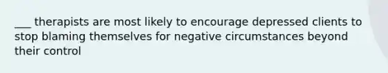 ___ therapists are most likely to encourage depressed clients to stop blaming themselves for negative circumstances beyond their control