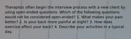 Therapists often begin the interview process with a new client by using open-ended questions. Which of the following questions would not be considered open-ended? 1. What makes your pain better? 2. Is your back more painful at night? 3. How does exercise affect your back? 4. Describe your activities in a typical day.