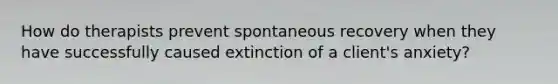 How do therapists prevent spontaneous recovery when they have successfully caused extinction of a client's anxiety?