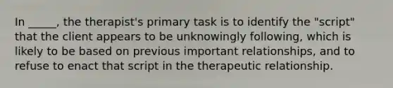 In _____, the therapist's primary task is to identify the "script" that the client appears to be unknowingly following, which is likely to be based on previous important relationships, and to refuse to enact that script in the therapeutic relationship.