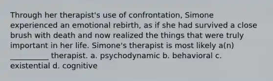 Through her therapist's use of confrontation, Simone experienced an emotional rebirth, as if she had survived a close brush with death and now realized the things that were truly important in her life. Simone's therapist is most likely a(n) __________ therapist. a. psychodynamic b. behavioral c. existential d. cognitive