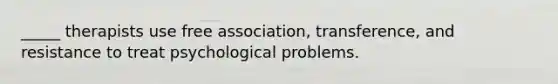 _____ therapists use free association, transference, and resistance to treat psychological problems.