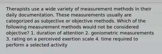 Therapists use a wide variety of measurement methods in their daily documentation. These measurements usually are categorized as subjective or objective methods. Which of the following measurement methods would not be considered objective? 1. duration of attention 2. goniometric measurements 3. rating on a perceived exertion scale 4. time required to perform a selected activity