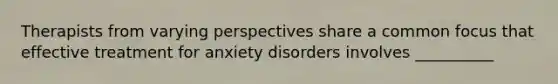 Therapists from varying perspectives share a common focus that effective treatment for anxiety disorders involves __________