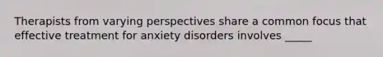 Therapists from varying perspectives share a common focus that effective treatment for anxiety disorders involves _____