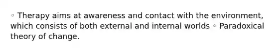 ◦ Therapy aims at awareness and contact with the environment, which consists of both external and internal worlds ◦ Paradoxical theory of change.